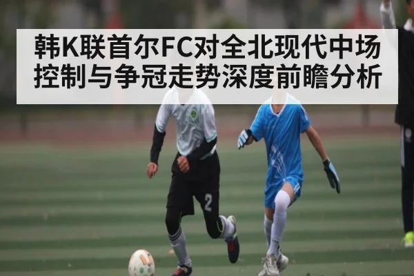 韩K联首尔FC对全北现代中场控制与争冠走势深度前瞻分析