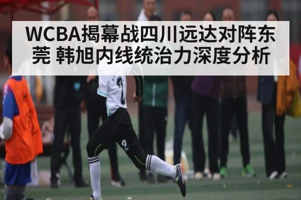 WCBA揭幕战四川远达对阵东莞 韩旭内线统治力深度分析