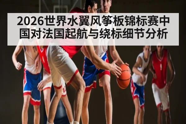 2026世界水翼风筝板锦标赛中国对法国起航与绕标细节分析