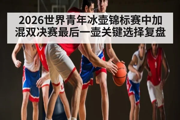 2026世界青年冰壶锦标赛中加混双决赛最后一壶关键选择复盘